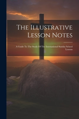 The Illustrative Lesson Notes: A Guide To The Study Of The International Sunday School Lessons by Anonymous