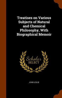 Treatises on Various Subjects of Natural and Chemical Philosophy, With Biographical Memoir by Leslie, John