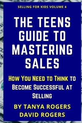 The Teens Guide to Mastering Sales: How You Need to Think to Become Successful at Selling by Rogers, Tanya