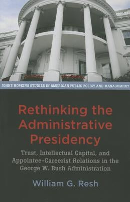 Rethinking the Administrative Presidency: Trust, Intellectual Capital, and Appointee-Careerist Relations in the George W. Bush Administration by Resh, William G.