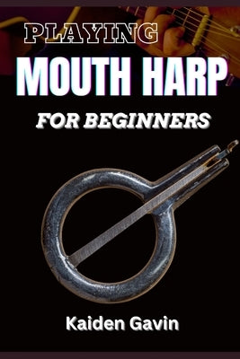 Playing Mouth Harp for Beginners: Master The Basics, Techniques, Rhythms, Essential Exercises, Improve Your Skills, And Unlock Your Musical Potential by Gavin, Kaiden
