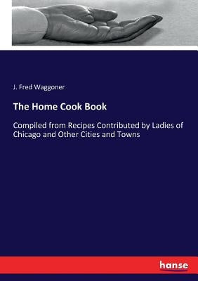The Home Cook Book: Compiled from Recipes Contributed by Ladies of Chicago and Other Cities and Towns by Waggoner, J. Fred