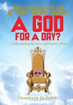 WHAT WOULD YOU DO IF YOU WERE MADE A GOD FOR A DAY?...Understanding The Essence and Mystery of Love by Todd, Franklin D.