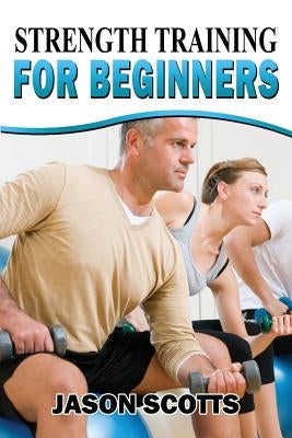 Strength Training For Beginners: A Start Up Guide To Getting In Shape Easily Now! by Scotts, Jason