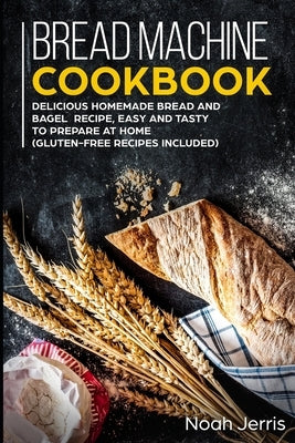 Bread Machine Cookbook: Delicious Homemade Bread and Bagel Recipe, Easy and Tasty to Prepare at home (Gluten-Free recipes included) by Jerris, Noah