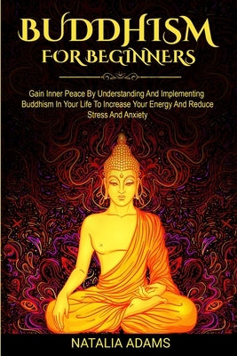 Buddhism for Beginners: Gain Inner Peace by Understanding and Implementing Buddhism in Your Life to Increase Your Energy and Reduce Stress and Anxiety by Adams, Natalia