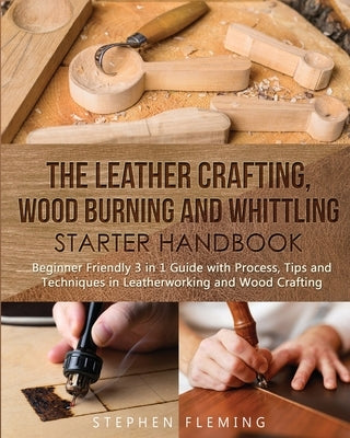 The Leather Crafting, Wood Burning and Whittling Starter Handbook: Beginner Friendly 3 in 1 Guide with Process, Tips and Techniques in Leatherworking by Fleming, Stephen