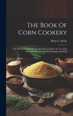 The Book Of Corn Cookery: One Hundred And Fifty Recipes Showing How To Use This Nutritious Cereal And Live Cheaply And Well by Wade, Mary L.
