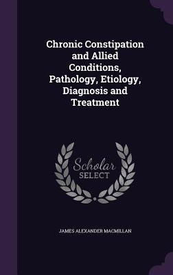 Chronic Constipation and Allied Conditions, Pathology, Etiology, Diagnosis and Treatment by MacMillan, James Alexander