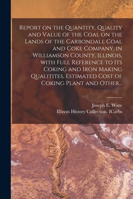 Report on the Quantity, Quality and Value of the Coal on the Lands of the Carbondale Coal and Coke Company, in Williamson County, Illinois, With Full by Ware, Joseph E.