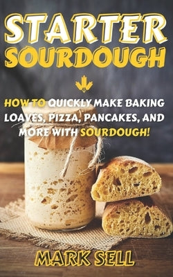 Starter Sourdough: How To Quickly Make Baking Loaves, Pizza, Pancakes, and more with Sourdough! by Sell, Mark