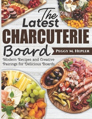 The Latest Charcuterie Board: Modern Recipes and Creative Pairings for Delicious Boards by M. Hepler, Peggy
