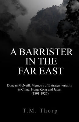 A Barrister in the Far East - Duncan McNeill: Memoirs of Extraterritoriality in China, Hong Kong and Japan (1891-1926) by Thorp, T. M.