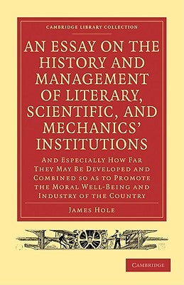 An Essay on the History and Management of Literary, Scientific, and Mechanics' Institutions: And Especially How Far They May Be Developed and Combine by Hole, James