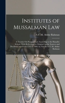 Institutes of Mussalman Law: A Treatise On Personal Law According to the Hanafite School, With References to Original Arabic Sources and Decided Ca by Rahman, A. F. M. Abdur