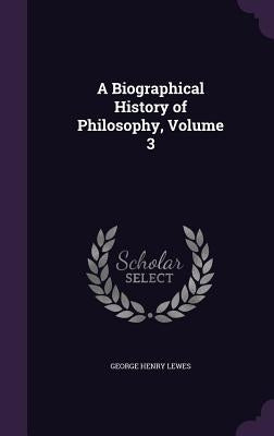 A Biographical History of Philosophy, Volume 3 by Lewes, George Henry
