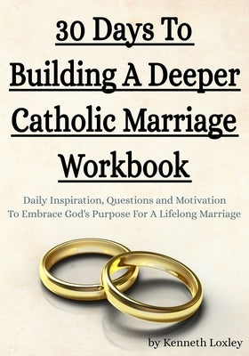 30 Days To Building A Deeper Catholic Marriage Workbook: Daily Inspiration, Questions and Motivation To Embrace God's Purpose For A Lifelong Marriage by Loxley, Kenneth