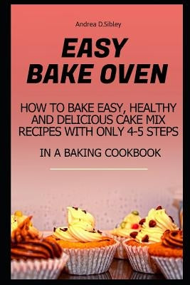 Easy Bake Oven: How to Bake Easy, Healthy and Delicious Cake Mix Recipes with Only 4-5 Steps in a Baking Cookbook by D. Sibley, Andrea