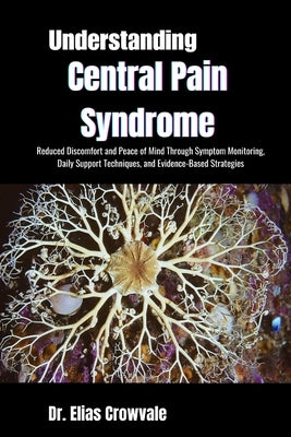 Understanding Central Pain Syndrome: Reduced Discomfort and Peace of Mind Through Symptom Monitoring, Daily Support Techniques, and Evidence-Based Str by Crowvale, Elias