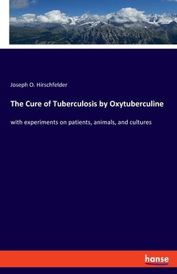 The Cure of Tuberculosis by Oxytuberculine: with experiments on patients, animals, and cultures by Hirschfelder, Joseph O.