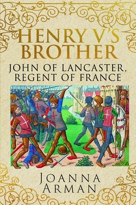 Henry V's Brother: John of Lancaster, Regent of France by Arman, Joanna