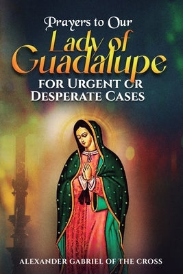 Prayers to Our Lady of Guadalupe for Urgent or Desperate Cases by Of the Cross, Alexander Gabriel