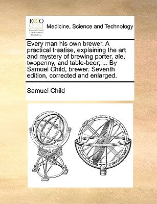 Every Man His Own Brewer. a Practical Treatise, Explaining the Art and Mystery of Brewing Porter, Ale, Twopenny, and Table-Beer; ... by Samuel Child, by Child, Samuel