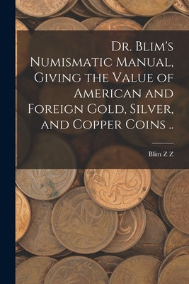 Dr. Blim's Numismatic Manual, Giving the Value of American and Foreign Gold, Silver, and Copper Coins .. by Z, Blim Z.