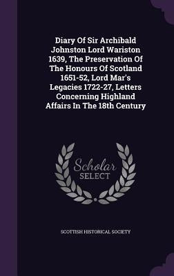 Diary Of Sir Archibald Johnston Lord Wariston 1639, The Preservation Of The Honours Of Scotland 1651-52, Lord Mar's Legacies 1722-27, Letters Concerni by Society, Scottish Historical