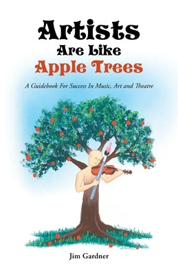 Artists Are Like Apple Trees: A Guidebook For Success In Music, Art and Theatre by Gardner, Jim