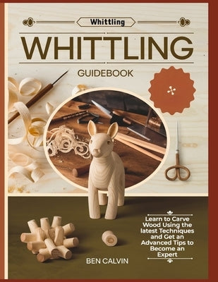 Whittling Guidebook: Learn to Carve Wood Using the latest Techniques and Get an Advanced Tips to Become an Expert by Calvin, Ben