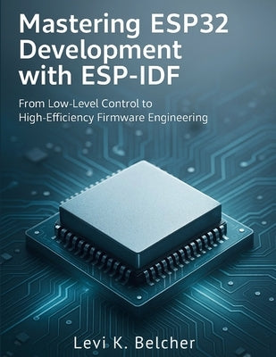 Mastering ESP32 Development with ESP-IDF: From Low-Level Control to High-Efficiency Firmware Engineering by Belcher, Levi K.