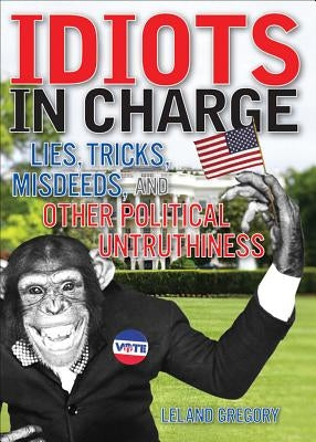 Idiots in Charge: Lies, Trick, Misdeeds, and Other Political Untruthiness by Gregory, Leland