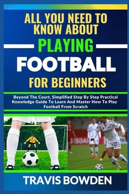 All You Need to Know about Playing Football for Beginners: Beyond The Court, Simplified Step By Step Practical Knowledge Guide To Learn And Master How by Bowden, Travis