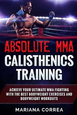 ABSOLUTE MMA CALISTHENICS TRAiNING: ACHIEVE YOUR ULTIMATE MMA FIGHTING WITH The BEST BODYWEIGHT EXERCISES AND BODYWEIGHT WORKOUTS by Correa, Mariana
