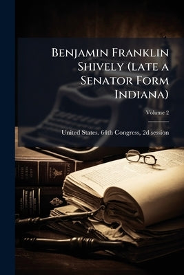 Benjamin Franklin Shively (late a Senator Form Indiana); Volume 2 by United States 64th Congress, 2d Session