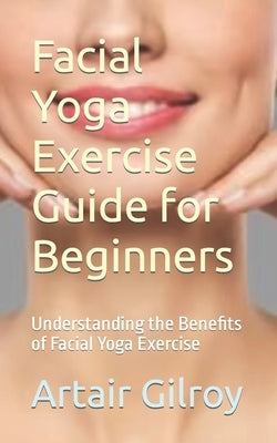 Facial Yoga Exercise Guide for Beginners: Understanding the Benefits of Facial Yoga Exercise by Gilroy, Artair