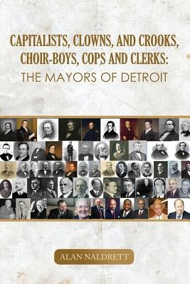 Capitalists, Clowns, and Crooks, Choir-boys, Cops and Clerks: The Mayors of Detroit by Naldrett, Alan