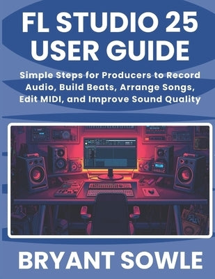 FL Studio 25 User Guide: Simple Steps for Producers to Record Audio, Build Beats, Arrange Songs, Edit MIDI, and Improve Sound Quality by Sowle, Bryant