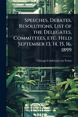 Speeches, Debates, Resolutions, List of the Delegates, Committees, etc. Held September 13, 14, 15, 16, 1899 by Chicago Conference on Trusts (1899