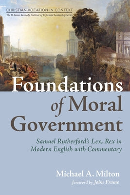 Foundations of Moral Government: Samuel Rutherford's Lex, Rex in Modern English with Commentary by Milton, Michael A.