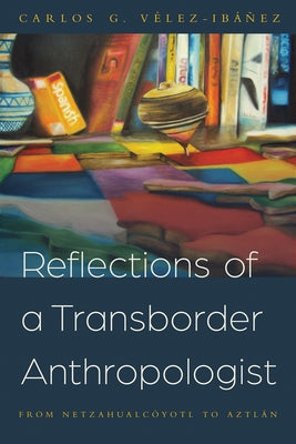 Reflections of a Transborder Anthropologist: From Netzahualcóyotl to Aztlán by Vélez-Ibáñez, Carlos G.