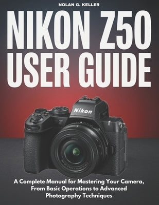 Nikon Z50 User Guide: A Complete Manual for Mastering Your Camera, From Basic Operations to Advanced Photography Techniques by G. Keller, Nolan