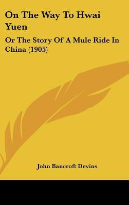 On The Way To Hwai Yuen: Or The Story Of A Mule Ride In China (1905) by Devins, John Bancroft