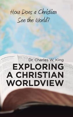 Exploring a Christian Worldview: How Does a Christian See the World? by King, Charles W.