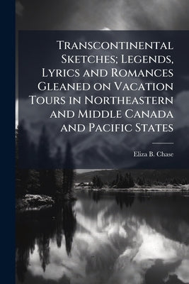 Transcontinental Sketches; Legends, Lyrics and Romances Gleaned on Vacation Tours in Northeastern and Middle Canada and Pacific States by Chase, Eliza B.