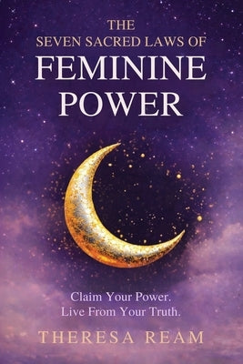 The Seven Sacred Laws of Feminine Power: Claim Your Power. Live from Your Truth. by Ream, Theresa