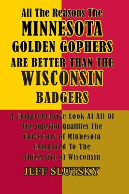 All The Reasons The Minnesota Golden Gophers Are Better Than The Wisconsin Badgers: A Comprehensive Look At All Of The Superior Qualities Of The Unive by Slutsky, Jeff