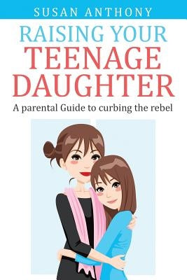 Raising Your Teenage Daughter: A Guide to Curbing the Rebel by Anthony, Susan