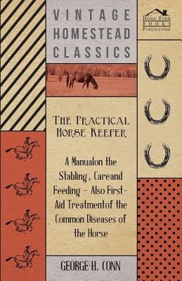 The Practical Horse Keeper - A Manual On The Stabling, Care And Feeding - Also First-Aid Treatment Of The Common Diseases Of The Horse by Conn, George H.